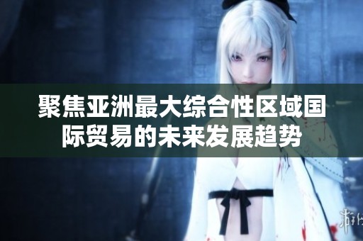 聚焦亚洲最大综合性区域国际贸易的未来发展趋势