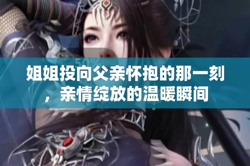 姐姐投向父亲怀抱的那一刻，亲情绽放的温暖瞬间