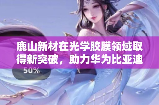 鹿山新材在光学胶膜领域取得新突破，助力华为比亚迪供应链转型