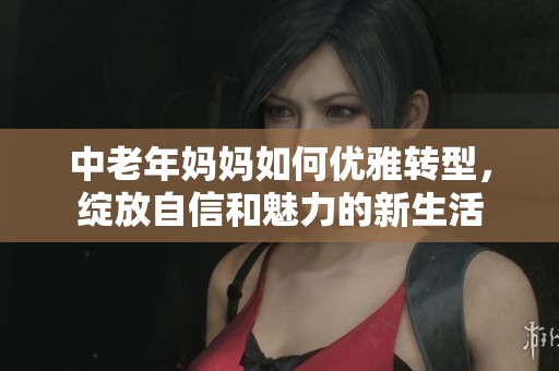 中老年妈妈如何优雅转型，绽放自信和魅力的新生活