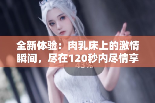 全新体验：肉乳床上的激情瞬间，尽在120秒内尽情享受
