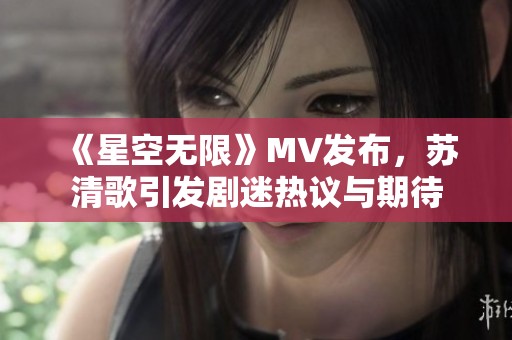 《星空无限》MV发布，苏清歌引发剧迷热议与期待