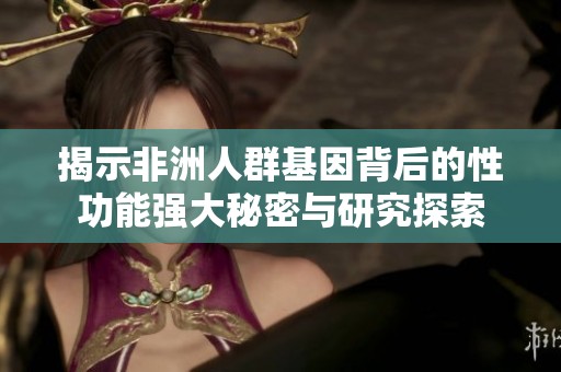 揭示非洲人群基因背后的性功能强大秘密与研究探索