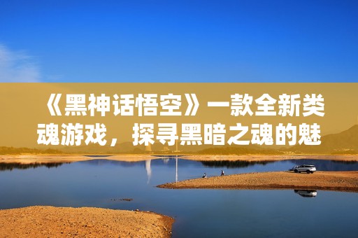 《黑神话悟空》一款全新类魂游戏，探寻黑暗之魂的魅力