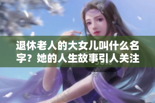 退休老人的大女儿叫什么名字？她的人生故事引人关注