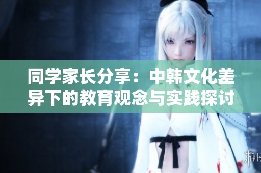 同学家长分享：中韩文化差异下的教育观念与实践探讨