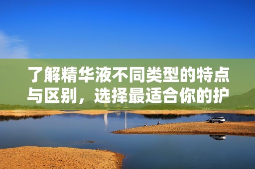 了解精华液不同类型的特点与区别，选择最适合你的护肤品