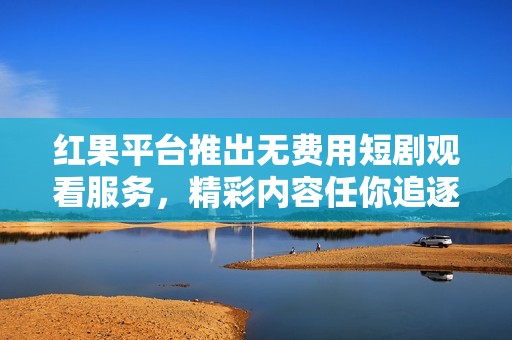 红果平台推出无费用短剧观看服务，精彩内容任你追逐
