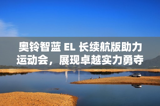 奥铃智蓝 EL 长续航版助力运动会，展现卓越实力勇夺金牌
