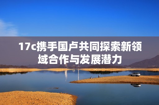 17c携手国卢共同探索新领域合作与发展潜力