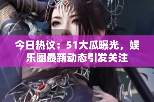 今日热议：51大瓜曝光，娱乐圈最新动态引发关注
