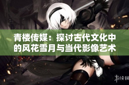 青楼传媒：探讨古代文化中的风花雪月与当代影像艺术融合