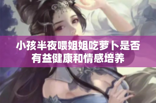 小孩半夜喂姐姐吃萝卜是否有益健康和情感培养