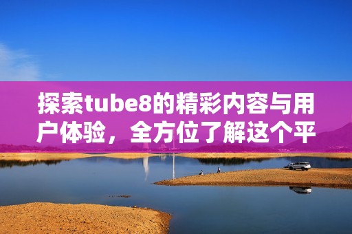 探索tube8的精彩内容与用户体验，全方位了解这个平台的魅力