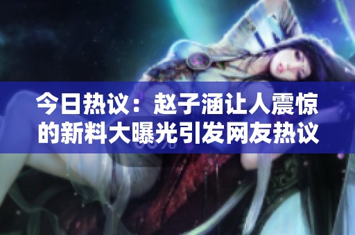 今日热议：赵子涵让人震惊的新料大曝光引发网友热议