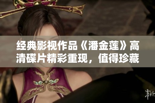 经典影视作品《潘金莲》高清碟片精彩重现，值得珍藏！