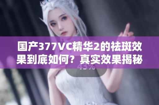 国产377VC精华2的祛斑效果到底如何？真实效果揭秘揭秘