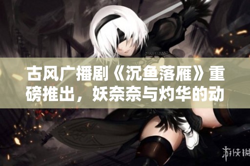 古风广播剧《沉鱼落雁》重磅推出，妖奈奈与灼华的动人故事即将展现