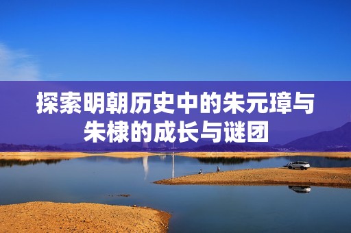 探索明朝历史中的朱元璋与朱棣的成长与谜团