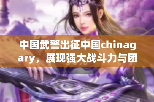中国武警出征中国chinagary，展现强大战斗力与团结精神