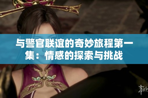 与警官联谊的奇妙旅程第一集：情感的探索与挑战