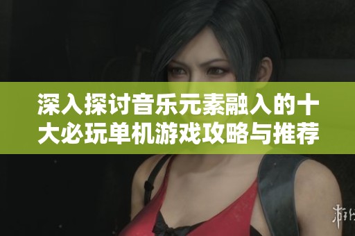 深入探讨音乐元素融入的十大必玩单机游戏攻略与推荐