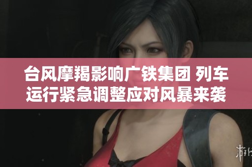 台风摩羯影响广铁集团 列车运行紧急调整应对风暴来袭