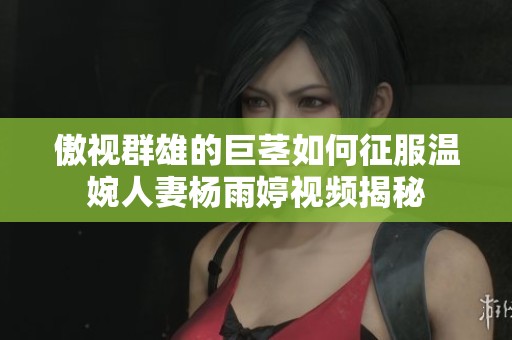 傲视群雄的巨茎如何征服温婉人妻杨雨婷视频揭秘