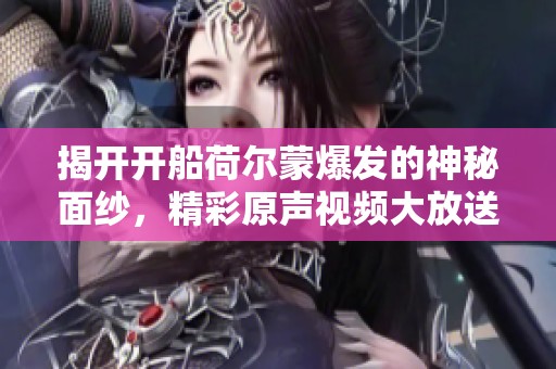 揭开开船荷尔蒙爆发的神秘面纱，精彩原声视频大放送