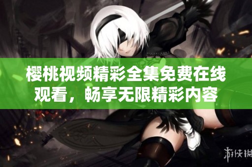 樱桃视频精彩全集免费在线观看，畅享无限精彩内容