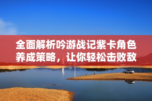 全面解析吟游战记紫卡角色养成策略，让你轻松击败敌人