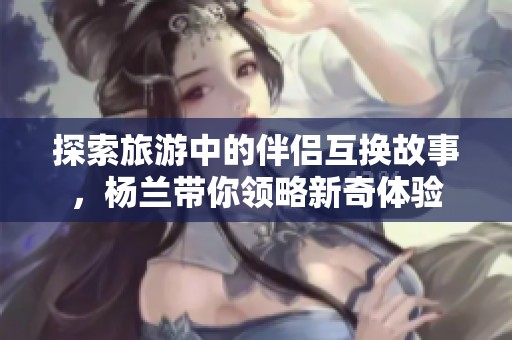 探索旅游中的伴侣互换故事，杨兰带你领略新奇体验