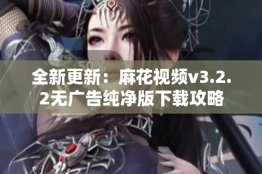 全新更新：麻花视频v3.2.2无广告纯净版下载攻略