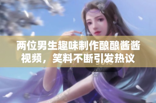 两位男生趣味制作酿酿酱酱视频，笑料不断引发热议