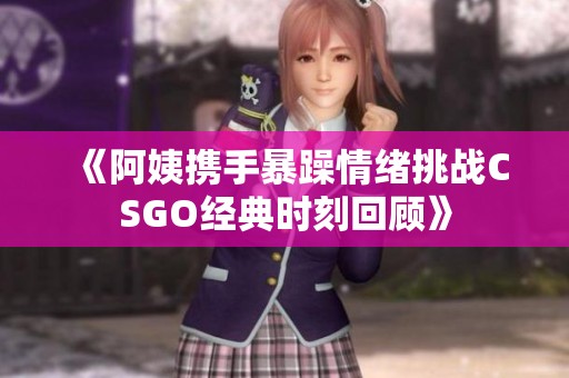 《阿姨携手暴躁情绪挑战CSGO经典时刻回顾》