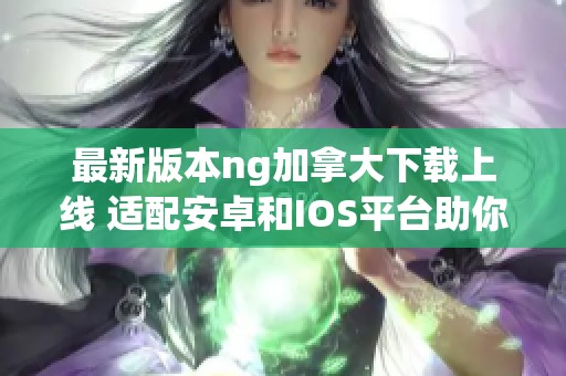 最新版本ng加拿大下载上线 适配安卓和IOS平台助你畅享服务