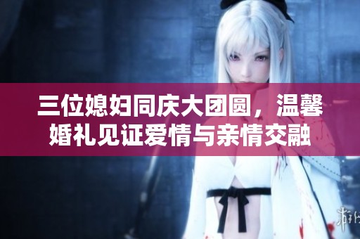 三位媳妇同庆大团圆，温馨婚礼见证爱情与亲情交融