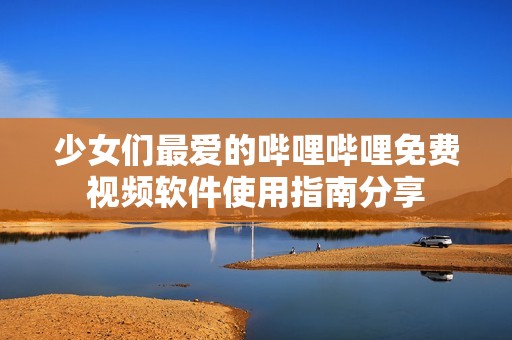 少女们最爱的哔哩哔哩免费视频软件使用指南分享