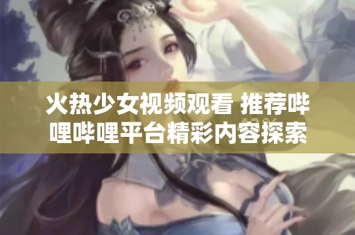 火热少女视频观看 推荐哔哩哔哩平台精彩内容探索