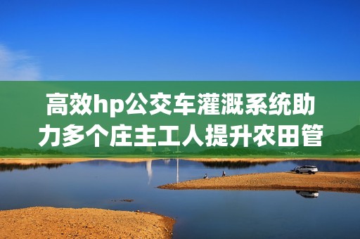 高效hp公交车灌溉系统助力多个庄主工人提升农田管理效率