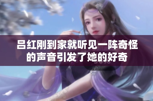 吕红刚到家就听见一阵奇怪的声音引发了她的好奇