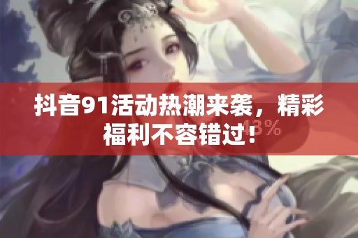 抖音91活动热潮来袭，精彩福利不容错过！