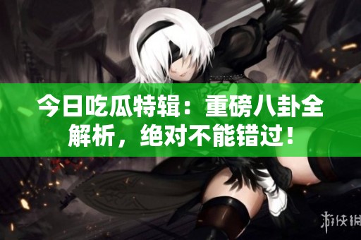 今日吃瓜特辑：重磅八卦全解析，绝对不能错过！