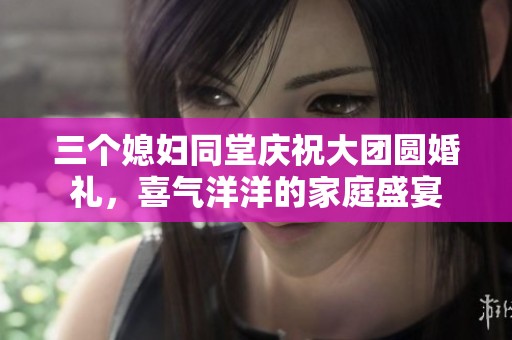 三个媳妇同堂庆祝大团圆婚礼，喜气洋洋的家庭盛宴