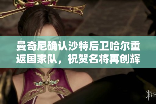 曼奇尼确认沙特后卫哈尔重返国家队，祝贺名将再创辉煌