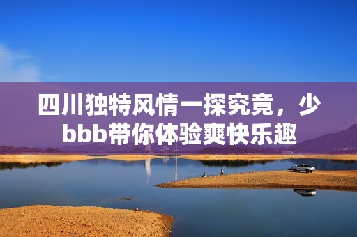 四川独特风情一探究竟，少bbb带你体验爽快乐趣