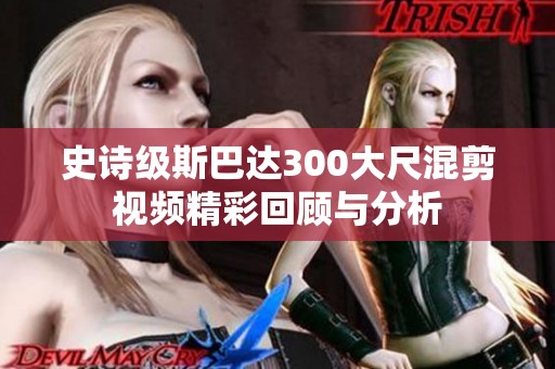 史诗级斯巴达300大尺混剪视频精彩回顾与分析