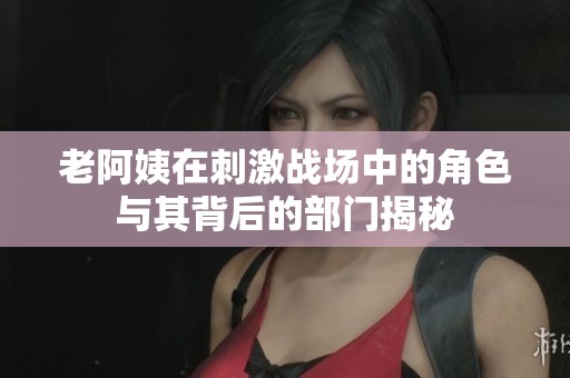 老阿姨在刺激战场中的角色与其背后的部门揭秘