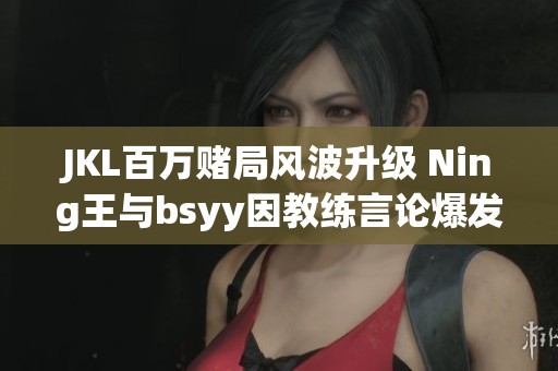 JKL百万赌局风波升级 Ning王与bsyy因教练言论爆发冲突