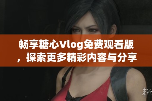 畅享糖心Vlog免费观看版，探索更多精彩内容与分享